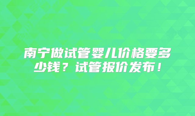 南宁做试管婴儿价格要多少钱？试管报价发布！