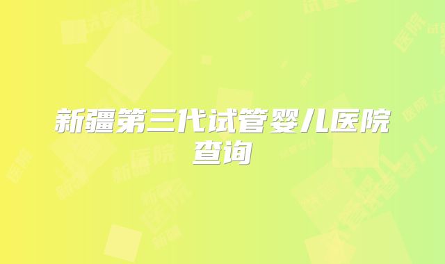 新疆第三代试管婴儿医院查询