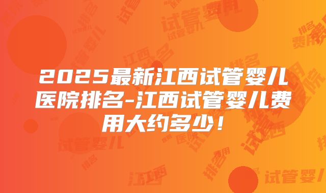 2025最新江西试管婴儿医院排名-江西试管婴儿费用大约多少！