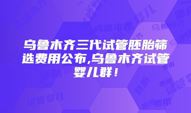 乌鲁木齐三代试管胚胎筛选费用公布,乌鲁木齐试管婴儿群!