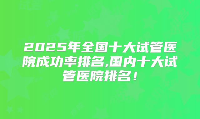 2025年全国十大试管医院成功率排名,国内十大试管医院排名！