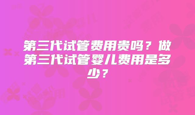 第三代试管费用贵吗？做第三代试管婴儿费用是多少？