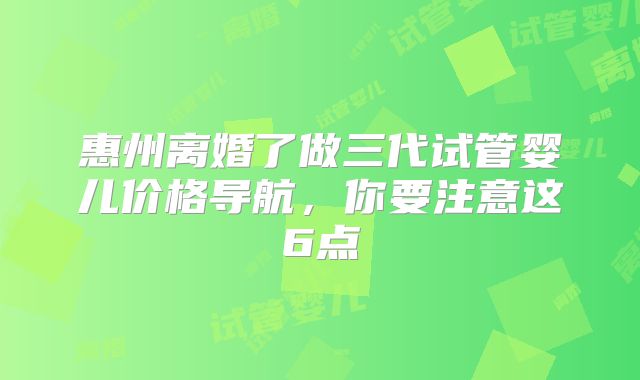 惠州离婚了做三代试管婴儿价格导航,你要注意这6点