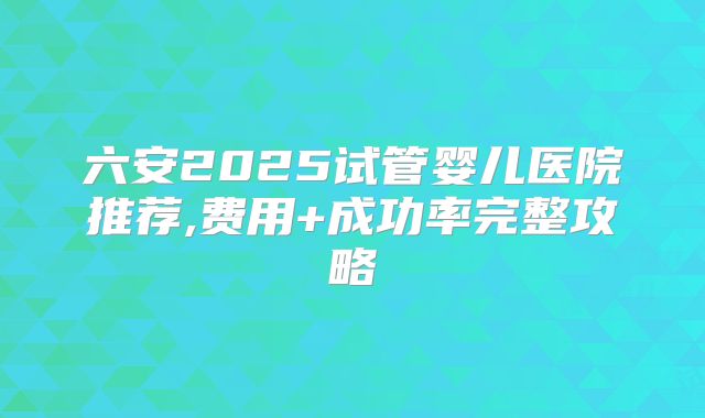 六安2025试管婴儿医院推荐,费用+成功率完整攻略