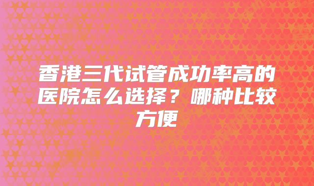 香港三代试管成功率高的医院怎么选择？哪种比较方便