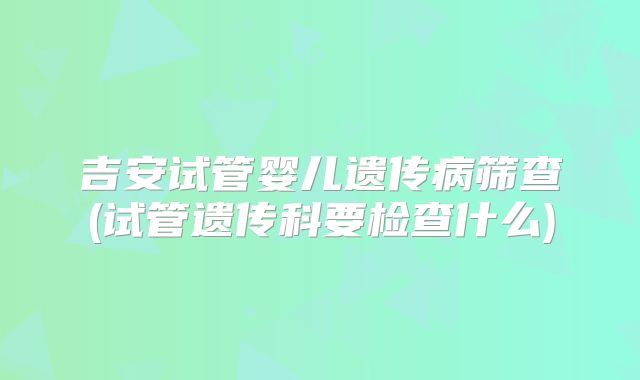 吉安试管婴儿遗传病筛查(试管遗传科要检查什么)