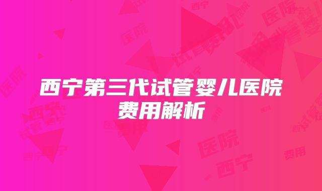 西宁第三代试管婴儿医院费用解析