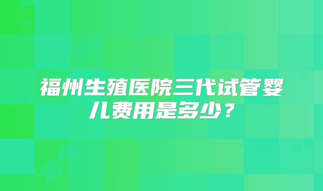 福州生殖医院三代试管婴儿费用是多少？