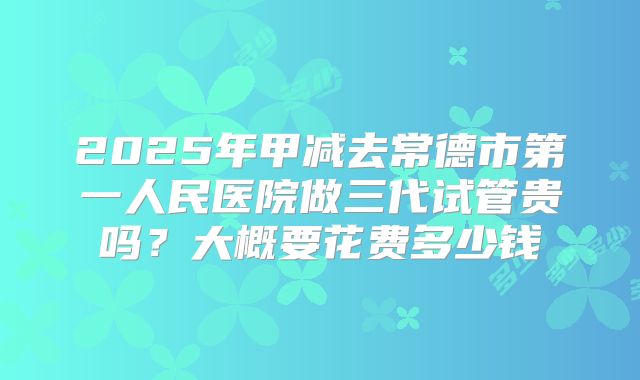 2025年甲减去常德市第一人民医院做三代试管贵吗?大概要花费多少钱