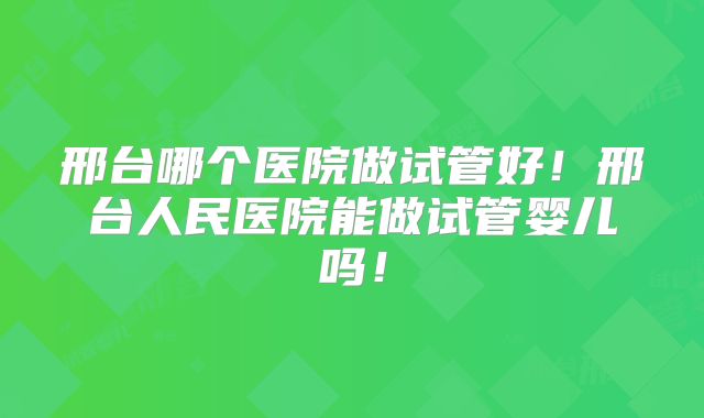 邢台哪个医院做试管好！邢台人民医院能做试管婴儿吗！