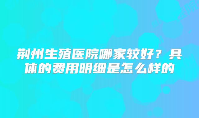 荆州生殖医院哪家较好？具体的费用明细是怎么样的