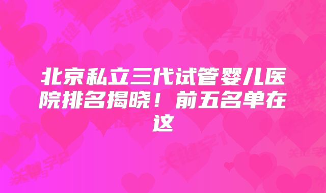 北京私立三代试管婴儿医院排名揭晓!前五名单在这