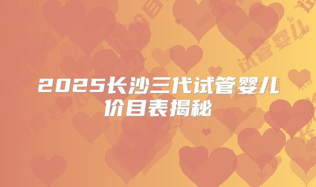 2025长沙三代试管婴儿价目表揭秘