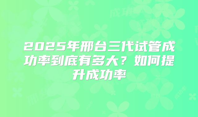 2025年邢台三代试管成功率到底有多大?如何提升成功率