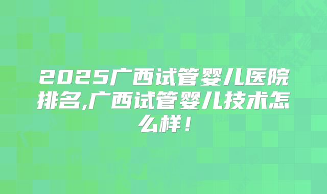 2025广西试管婴儿医院排名,广西试管婴儿技术怎么样！
