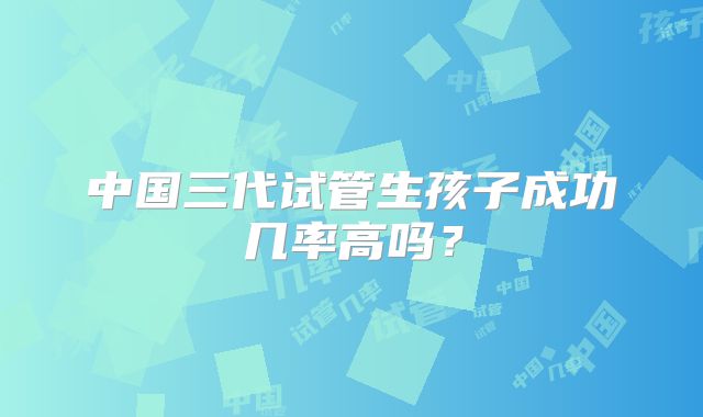 中国三代试管生孩子成功几率高吗?