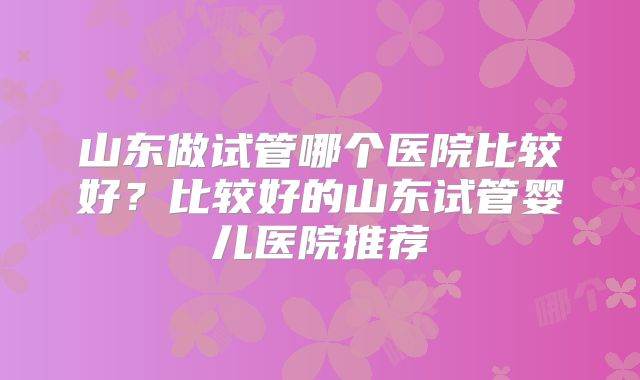 山东做试管哪个医院比较好？比较好的山东试管婴儿医院推荐