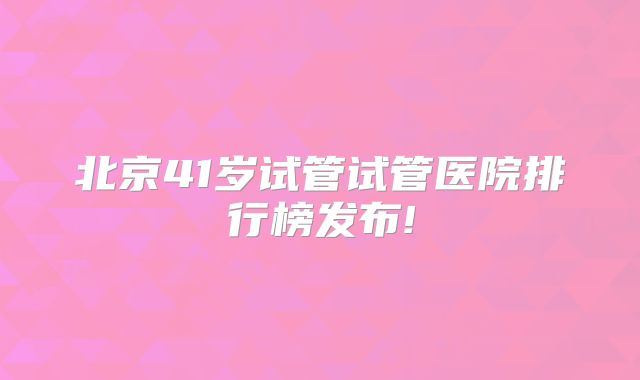 北京41岁试管试管医院排行榜发布!