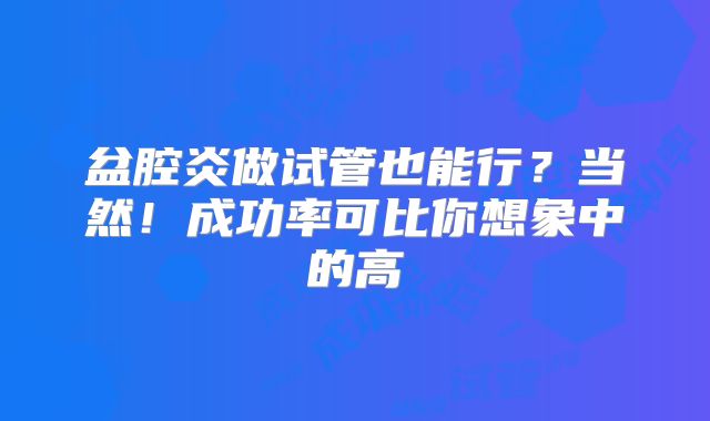 盆腔炎做试管也能行？当然！成功率可比你想象中的高