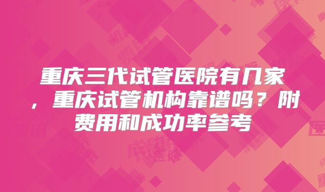 重庆三代试管医院有几家，重庆试管机构靠谱吗？附费用和成功率参考