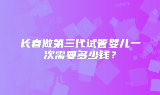 长春做第三代试管婴儿一次需要多少钱？