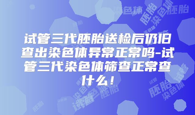 试管三代胚胎送检后仍旧查出染色体异常正常吗-试管三代染色体筛查正常查什么！