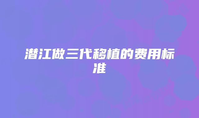 潜江做三代移植的费用标准