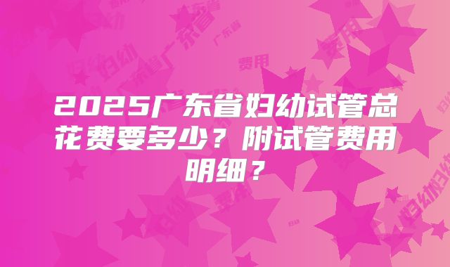 2025广东省妇幼试管总花费要多少？附试管费用明细？