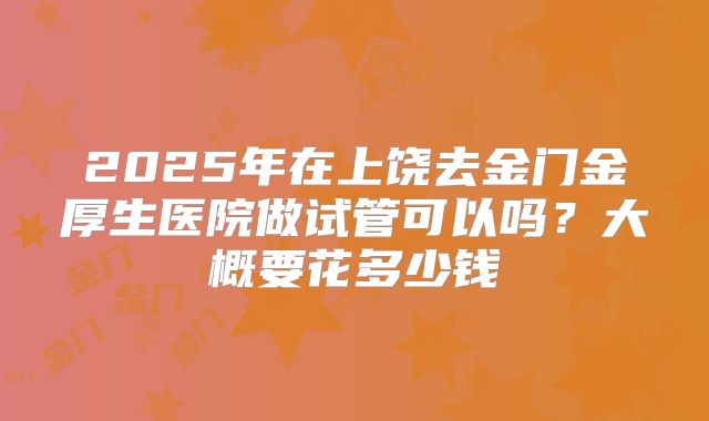 2025年在上饶去金门金厚生医院做试管可以吗?大概要花多少钱