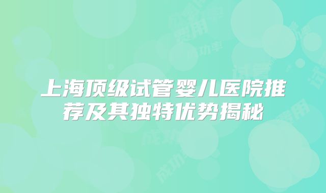 上海顶级试管婴儿医院推荐及其独特优势揭秘