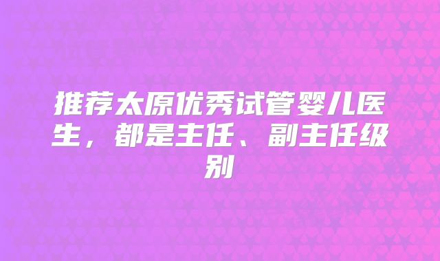 推荐太原优秀试管婴儿医生,都是主任、副主任级别