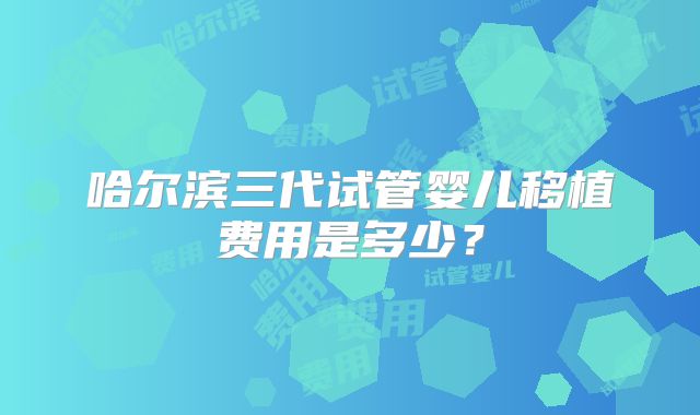 哈尔滨三代试管婴儿移植费用是多少？