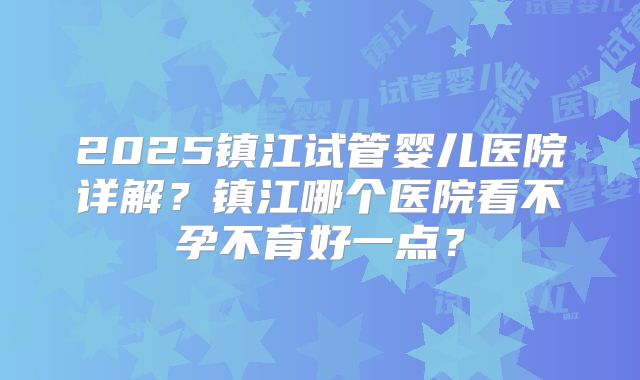 2025镇江试管婴儿医院详解？镇江哪个医院看不孕不育好一点？
