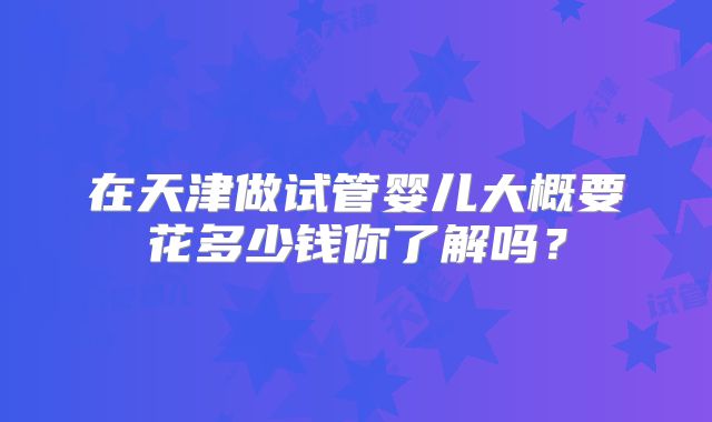在天津做试管婴儿大概要花多少钱你了解吗？