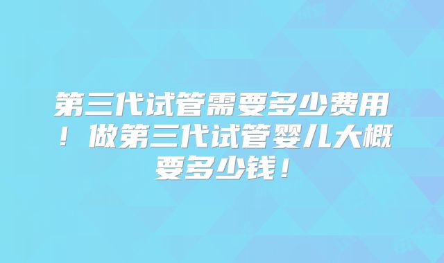 第三代试管需要多少费用!做第三代试管婴儿大概要多少钱!