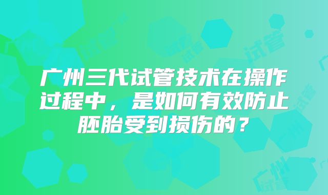 广州三代试管技术在操作过程中，是如何有效防止胚胎受到损伤的？