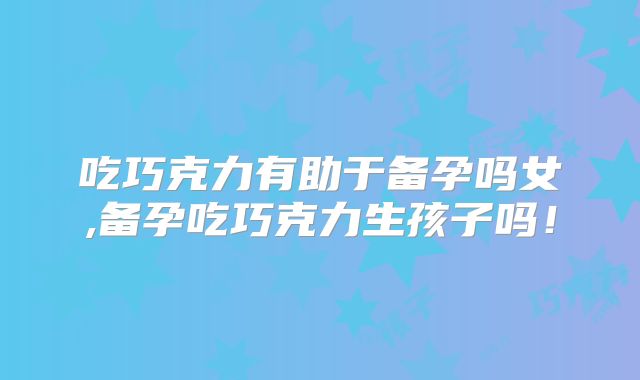 吃巧克力有助于备孕吗女,备孕吃巧克力生孩子吗！
