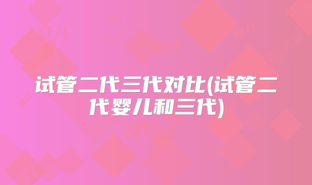 试管二代三代对比(试管二代婴儿和三代)