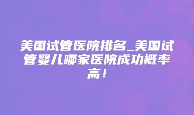 美国试管医院排名_美国试管婴儿哪家医院成功概率高！