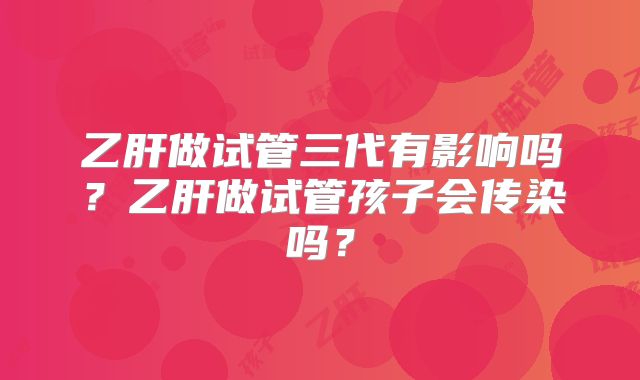 乙肝做试管三代有影响吗?乙肝做试管孩子会传染吗?