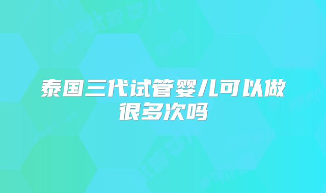 泰国三代试管婴儿可以做很多次吗