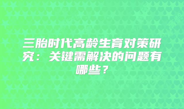 三胎时代高龄生育对策研究：关键需解决的问题有哪些？