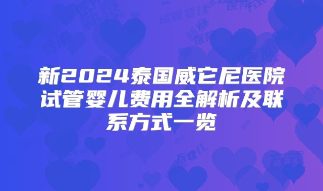 新2024泰国威它尼医院试管婴儿费用全解析及联系方式一览