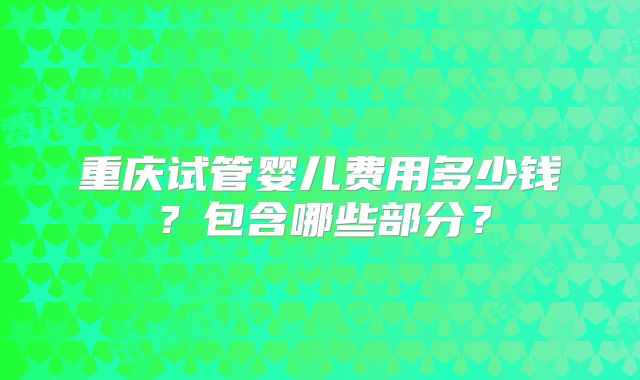 重庆试管婴儿费用多少钱?包含哪些部分?