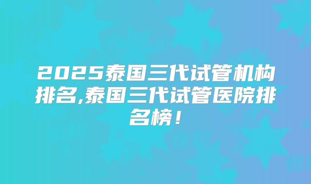 2025泰国三代试管机构排名,泰国三代试管医院排名榜!