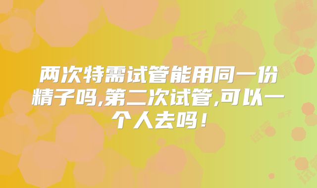 两次特需试管能用同一份精子吗,第二次试管,可以一个人去吗!