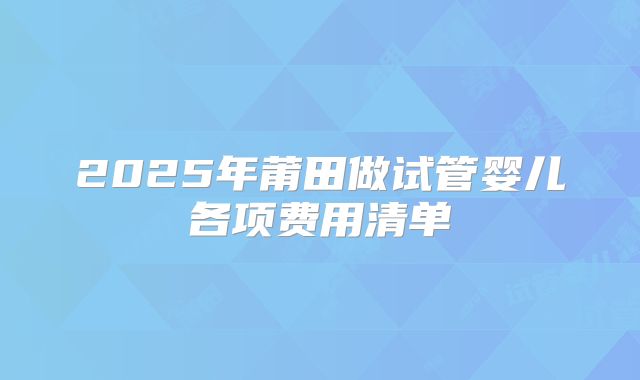2025年莆田做试管婴儿各项费用清单