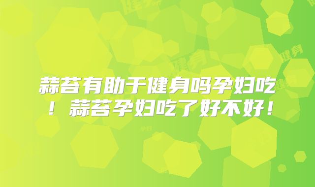 蒜苔有助于健身吗孕妇吃!蒜苔孕妇吃了好不好!