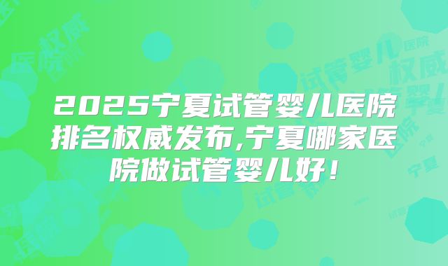 2025宁夏试管婴儿医院排名权威发布,宁夏哪家医院做试管婴儿好!