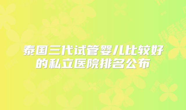 泰国三代试管婴儿比较好的私立医院排名公布
